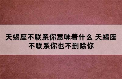 天蝎座不联系你意味着什么 天蝎座不联系你也不删除你